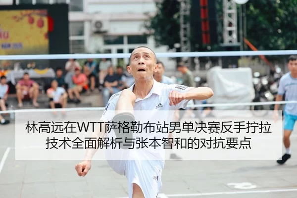 林高远在WTT萨格勒布站男单决赛反手拧拉技术全面解析与张本智和的对抗要点