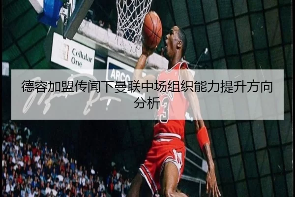 德容加盟传闻下曼联中场组织能力提升方向分析